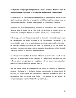 Ventajas del enfoque por competencias para los procesos de enseñanza, de
aprendizaje y de evaluación en el marco de la Gestión del Conocimiento


El enfoque para el Desarrollo de Competencias ha trascendido el ámbito laboral
(La Competencia Laboral)y su concepción inicial funcionalistaorientada hacia un
activismo sin reflexión y distante, por lo general, de fundamentos científicos.


Gracias a una visión enriquecida del concepto de competencia (La Competencia
General para el Mundo de la Vida), hoy este enfoque se muestra como un
instrumento eficaz para afrontar una realidad tecnológica y social compleja.


Este enfoque cubre en la actualidad,desde el desarrollo y aplicación de procesos
de pensamiento de orden superior y de competencias simbólicas y de
comunicación, hasta el de competencias de carácter procedimental, psicomotriz y
de carácter valorativo/actitudinal; es decir, el desarrollo y uso de todas las
facultades humanas orientadas hacia la resolución de problemas del Mundo de la
Vida en el contexto de la Gestión del Conocimiento.


El enfoque incorpora ahora de manera más clara el componente social, el que,
junto con el componente técnico, posibilita la concepción y aplicación de este
enfoque, desde una perspectiva pedagógica, a todos los procesos educativos
orientados hacia el Desarrollo Humano Integral.


Hoy se puede hablar de competencias en todos los ámbitos de interacción
humana. Se habla de (y de hecho existen) competencias de pensamiento, de
lenguaje, de comunicación, de simbolización, familiares, ciudadanas, clave, de
competencia para conformar una familia y conservarla en el tiempo, de
competencias para escuchar, hablar, leer y escribir, etc.




                                                                                  92
 