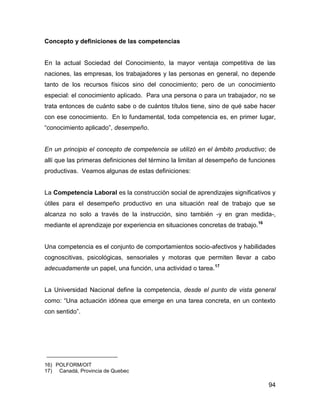 Concepto y definiciones de las competencias


En la actual Sociedad del Conocimiento, la mayor ventaja competitiva de las
naciones, las empresas, los trabajadores y las personas en general, no depende
tanto de los recursos físicos sino del conocimiento; pero de un conocimiento
especial: el conocimiento aplicado. Para una persona o para un trabajador, no se
trata entonces de cuánto sabe o de cuántos títulos tiene, sino de qué sabe hacer
con ese conocimiento. En lo fundamental, toda competencia es, en primer lugar,
“conocimiento aplicado”, desempeño.


En un principio el concepto de competencia se utilizó en el ámbito productivo; de
allí que las primeras definiciones del término la limitan al desempeño de funciones
productivas. Veamos algunas de estas definiciones:


La Competencia Laboral es la construcción social de aprendizajes significativos y
útiles para el desempeño productivo en una situación real de trabajo que se
alcanza no solo a través de la instrucción, sino también -y en gran medida-,
mediante el aprendizaje por experiencia en situaciones concretas de trabajo.16


Una competencia es el conjunto de comportamientos socio-afectivos y habilidades
cognoscitivas, psicológicas, sensoriales y motoras que permiten llevar a cabo
adecuadamente un papel, una función, una actividad o tarea. 17


La Universidad Nacional define la competencia, desde el punto de vista general
como: “Una actuación idónea que emerge en una tarea concreta, en un contexto
con sentido”.




16) POLFORM/OIT
17) Canadá, Provincia de Quebec

                                                                                 94
 