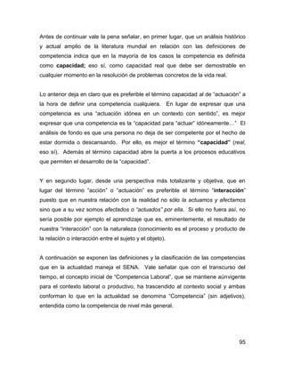 Antes de continuar vale la pena señalar, en primer lugar, que un análisis histórico
y actual amplio de la literatura mundial en relación con las definiciones de
competencia indica que en la mayoría de los casos la competencia es definida
como capacidad; eso sí, como capacidad real que debe ser demostrable en
cualquier momento en la resolución de problemas concretos de la vida real.


Lo anterior deja en claro que es preferible el término capacidad al de “actuación” a
la hora de definir una competencia cualquiera. En lugar de expresar que una
competencia es una “actuación idónea en un contexto con sentido”, es mejor
expresar que una competencia es la “capacidad para “actuar” idóneamente…” El
análisis de fondo es que una persona no deja de ser competente por el hecho de
estar dormida o descansando. Por ello, es mejor el término “capacidad” (real,
eso sí). Además el término capacidad abre la puerta a los procesos educativos
que permiten el desarrollo de la “capacidad”.


Y en segundo lugar, desde una perspectiva más totalizante y objetiva, que en
lugar del término “acción” o “actuación” es preferible el término “interacción”
puesto que en nuestra relación con la realidad no sólo la actuamos y afectamos
sino que a su vez somos afectados o “actuados” por ella. Si ello no fuera así, no
sería posible por ejemplo el aprendizaje que es, eminentemente, el resultado de
nuestra “interacción” con la naturaleza (conocimiento es el proceso y producto de
la relación o interacción entre el sujeto y el objeto).


A continuación se exponen las definiciones y la clasificación de las competencias
que en la actualidad maneja el SENA. Vale señalar que con el transcurso del
tiempo, el concepto inicial de “Competencia Laboral”, que se mantiene aúnvigente
para el contexto laboral o productivo, ha trascendido al contexto social y ambas
conforman lo que en la actualidad se denomina “Competencia” (sin adjetivos),
entendida como la competencia de nivel más general.




                                                                                 95
 