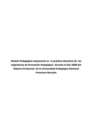 Modelo Pedagógico subyacente en la práctica educativa de las
asignaturas de Formación Pedagógica durante el año 2008 del
Sistema Presencial de la Universidad Pedagógica Nacional
Francisco Morazán
 