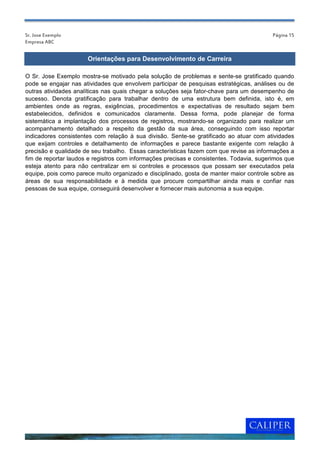 Sr. Jose Exemplo                                                                          Página 15
Empresa ABC


                      Orientações para Desenvolvimento de Carreira

O Sr. Jose Exemplo mostra-se motivado pela solução de problemas e sente-se gratificado quando
pode se engajar nas atividades que envolvem participar de pesquisas estratégicas, análises ou de
outras atividades analíticas nas quais chegar a soluções seja fator-chave para um desempenho de
sucesso. Denota gratificação para trabalhar dentro de uma estrutura bem definida, isto é, em
ambientes onde as regras, exigências, procedimentos e expectativas de resultado sejam bem
estabelecidos, definidos e comunicados claramente. Dessa forma, pode planejar de forma
sistemática a implantação dos processos de registros, mostrando-se organizado para realizar um
acompanhamento detalhado a respeito da gestão da sua área, conseguindo com isso reportar
indicadores consistentes com relação à sua divisão. Sente-se gratificado ao atuar com atividades
que exijam controles e detalhamento de informações e parece bastante exigente com relação à
precisão e qualidade de seu trabalho. Essas características fazem com que revise as informações a
fim de reportar laudos e registros com informações precisas e consistentes. Todavia, sugerimos que
esteja atento para não centralizar em si controles e processos que possam ser executados pela
equipe, pois como parece muito organizado e disciplinado, gosta de manter maior controle sobre as
áreas de sua responsabilidade e à medida que procure compartilhar ainda mais e confiar nas
pessoas de sua equipe, conseguirá desenvolver e fornecer mais autonomia a sua equipe.
 