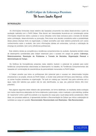 Página 1


                         Perfil Caliper de Liderança Premium
                                   The Inner Leader Report
INTRODUÇÃO


   As informações fornecidas nesse relatório são baseadas unicamente nos dados desenvolvidos a partir da
avaliação realizada com o Perfil Caliper. Elas devem ser interpretadas levando-se em consideração outras
informações disponíveis sobre a pessoa e nunca utilizadas como base exclusiva para a tomada de decisão
sobre contratação, desenvolvimento ou promoção. Para tomar uma decisão consistente sobre a probabilidade
dessa pessoa alcançar êxito na organização, a Caliper aconselha usar esse relatório juntamente com outros
conhecimentos sobre o avaliado, tais como informações obtidas em entrevistas, currículo e solicitação de
emprego do candidato, bem como referências profissionais .


  Este relatório retrata as competências e tendências comportamentais do avaliado. Apresenta também áreas
de desempenho consideradas pela Caliper essenciais para o sucesso em cargos de gestão: Liderança,
Relacionamentos, Resolução de Problemas e Tomada de Decisões, Organização Pessoal e
Administração do Tempo.


   Os Gráficos de Competências presentes neste relatório ilustram o potencial do avaliado para exibir
tendências comportamentais relacionadas ao desempenho no trabalho. As Tendências Comportamentais são
baseadas em combinações de características de personalidade mensurados no Perfil Caliper.


   A Caliper acredita que todos os profissionais têm potencial para o sucesso em determinadas funções
empresariais e se propõe, através do Perfil Caliper, a revelar esse potencial intrínseco para liderança, vendas
ou outras funções existentes na organização. Tal qual um iceberg que “esconde” boa parte submersa sob a
água, todos têm talentos que podem não ter sido identificados, ou seja, seu potencial interior (the inner
potential ).


  Nas páginas seguintes deste relatório são apresentados, de forma detalhada, os resultados desta avaliação
com textos descritivos elaborados de forma totalmente customizada, onde é realizado o job-matching (análise
do “casamento” entre o perfil do avaliado e os requisitos do cargo para o qual esteja sendo considerado). Além
disso, em processos seletivos, é apresentada também a Recomendação da Caliper que indica a adequação do
candidato ao cargo em questão: Recomendado- Recomendado com Restrições - Não Recomendado .
 