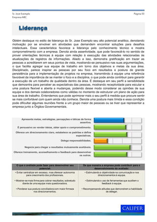 Sr. Jose Exemplo                                                                                            Página 03
Empresa ABC



     Liderança

Obtém destaque no estilo de liderança do Sr. Jose Exemplo seu alto potencial analítico, denotando
motivação por se envolver em atividades que demandem encontrar soluções para desafios
intelectuais. Essa característica favorece a liderança pelo conhecimento técnico e mostra
comprometimento com a empresa. Denota ainda assertividade, que pode favorecê-lo no sentido de
prover orientações técnicas à equipe com relação à execução das atividades relacionadas às
atualizações de registros de informações. Aliado a isso, demonstra gratificação em trazer as
pessoas a acreditarem em seus pontos de vista, mostrando-se persuasivo nas suas argumentações,
o que facilita agregar sua equipe de trabalho em torno dos objetivos e metas da sua área.
Disciplinado, parece inspirar as pessoas por seu foco em resultados e postura de grande
persistência para a implementação de projetos na empresa, transmitindo à equipe uma referência
favorável da importância de se manter o foco e a disciplina, o que pode ainda contribuir para garantir
a execução de um trabalho de qualidade dentro da área. É destaque em seu perfil a sensibilidade
que demosntra para perceber as expectativas das pessoas, mostrando receptividade para escutar e
uma postura flexível e aberta a mudanças, podendo desse modo considerar as opiniões de sua
equipe e dos demais colaboradores como válidas no momento de estruturar um plano de ação para
sua área de trabalho. Entendemos que pode aprimorar mais o seu perfil à medida que procure sentir-
se mais confortável com quem ainda não conhece. Denota uma postura mais tímida e essa condição
pode dificultar algumas reuniões frente a um grupo maior de pessoas ou se tiver que representar a
empresa junto a Órgãos Governamentais.



        Apresenta metas, estratégias, percepções e táticas de forma
                                                          assertiva.

    É persuasivo ao vender ideias, obter apoio e comprometimento.

   Oferece um direcionamento claro, estabelece os padrões e define
                                                     expectativas.

                                             Delega responsabilidades.

           Negocia para chegar a resultados mutuamente aceitáveis.

 Oferece treinamento, aconselhamento e feedback para desenvolver
                                                       os outros.



   O que o avaliado pode fazer para desenvolver seu            De que maneira a empresa pode contribuir para o
                      potencial:                                       desenvolvimento do avaliado:
  • Evitar centralizar em excesso, mas oferecer autonomia       • Estimulando a objetividade na comunicação e nos
             para crescimento dos profissionais.                            direcionamentos à equipe.

  • Mostrar-se mais firme para cobrar resultados, sobretudo     • Estimulando o uso de ferramentas que auxiliem o
         diante de uma equipe mais questionadora.                              feedback à equipe.

   • Ponderar sua postura conciliadora com maior firmeza      • Recompensando atitudes que demonstrem a habilidade
                   nos direcionamentos.                                            de delegar.
 