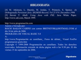 [4] M. Atkinson, L. Daynès, M. Jordan, T. Printezis, S. Spence. An
Orthogonally Persistent Java. SIGMOD Record, Vol 25 Nº4. December,1996
[5] Steven T. Abell. Using Java with PSE. Java White Paper.
http://www.odi.com, March 1999.
http://www.programación.com
Autora y Enviado por:
ROCIO BAILON CARPIO con correo BRITNEYRK@HOTMAIL.COM el
día 10 de julio de 2006
PROGRAMA DE VISUAL BASIC 5.0
A:
http://www.Programación en castellano_ Foros de debate_ Visual FoxPro
programacion gratis.htm
Copyright © 1999-2006 Programación en castellano. Todos los derechos
reservados. Información extraide de dicha página web a las 9:30 pm. El día
viernes 15 de septiembre de 2006.
ESTRUCTURA DE DATOS
MODELO PERSISTENTE
 