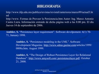 http://www.itlp.edu.mx/publica/revistas/revistali/anteriores/marzo99/actual3.ht
ml
http://www. Formas de Proveer la Persistencia.htm Autor: Ing. Marco Antonio
Castro Liera. Información extraide de dicha página web a las 8:00 pm. El día
Jueves 14 de septiembre de 2006.
Ambler, S. “Persistence layer requirement”. Software develpoment. 6(1) 70-
71, January 1998.
Ambler, S. “Persistence modeling in the UML”. Software
Development Magazine. http://www.sdma gazine.com/articles/1999/
0008a.htm. August 1999.
Ambler, S. “The Design of Robust Persistence Layer for Relational
Database”. http://www.amysoft.com/ persistencelayer.pdf. October
21, 2000.
ESTRUCTURA DE DATOS
MODELO PERSISTENTE
 