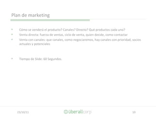 Plan de marketing Cómo se venderá el producto? Canales? Directo? Qué productos cada uno? Venta directa: fuerza de ventas, ciclo de venta, quien decide, como contactar Venta con canales: que canales, como negociaremos, hay canales con prioridad, socios actuales y potenciales Tiempo de Slide: 60 Segundos. 
