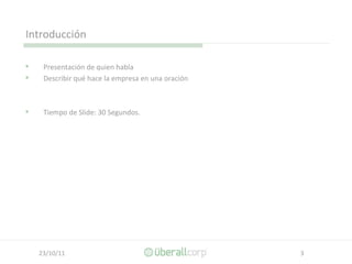 Introducción Presentación de quien habla  Describir qué hace la empresa en una oración Tiempo de Slide: 30 Segundos. 
