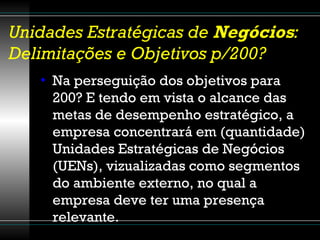 Unidades Estratégicas de  Negócios : Delimitações e Objetivos p/200? Na perseguição dos objetivos para 200? E tendo em vista o alcance das metas de desempenho estratégico, a empresa concentrará em (quantidade) Unidades Estratégicas de Negócios (UENs), vizualizadas como segmentos do ambiente externo, no qual a empresa deve ter uma presença relevante. 