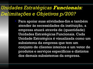 Unidades Estratégicas  Funcionais : Delimitações e Objetivos p/200? Para apoiar suas atividades-fim e também atender às necessidades da instituição, a empresa atuará através de (quantidade) Unidades Estratégicas Funcionais. Cada Unidade Estratégica é visualizada como um subsistema da empresa que tem um conjunto de clientes internos e um vetor de produtos e serviços específicos e distintos dos demais subsistemas da empresa. 