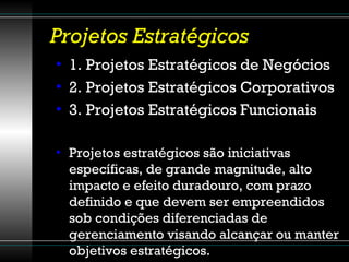 Projetos Estratégicos 1. Projetos Estratégicos de Negócios 2. Projetos Estratégicos Corporativos 3. Projetos Estratégicos Funcionais Projetos estratégicos são iniciativas específicas, de grande magnitude, alto impacto e efeito duradouro, com prazo definido e que devem ser empreendidos sob condições diferenciadas de gerenciamento visando alcançar ou manter objetivos estratégicos. 
