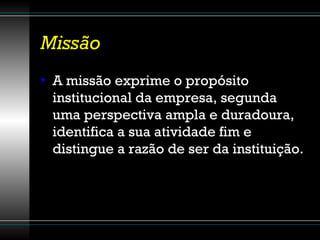 Missão A missão exprime o propósito institucional da empresa, segunda uma perspectiva ampla e duradoura, identifica a sua atividade fim e distingue a razão de ser da instituição. 
