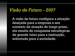 Visão de Futuro - 200? A visão de futuro configura a situação desejada para a empresa e seu contexto de atuação de longo prazo, ela resulta de conquistas estratégicas de grande valor para a instituição, sobretudo para a sociedade.  
