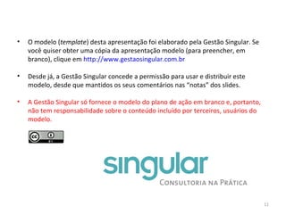 O modelo ( template ) desta apresentação foi elaborado pela Gestão Singular. Se você quiser obter uma cópia da apresentação modelo (para preencher, em branco), clique em  http://www.gestaosingular.com.br Desde já, a Gestão Singular concede a permissão para usar e distribuir este modelo, desde que mantidos os seus comentários nas “notas” dos slides. A Gestão Singular só fornece o modelo do plano de ação em branco e, portanto, não tem responsabilidade sobre o conteúdo incluído por terceiros, usuários do modelo. 
