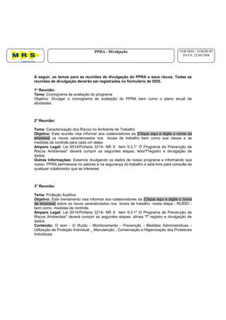 A seguir, os temas para as reuniões de divulgação do PPRA e seus riscos. Todas as
reuniões de divulgação deverão ser registradas no formulário de DDS.
1° Reunião:
Tema: Cronograma de avaliação do programa
Objetivo: Divulgar o cronograma de avaliação do PPRA bem como o plano anual de
atividades
2° Reunião:
Tema: Caracterização dos Riscos no Ambiente de Trabalho
Objetivo: Esta reunião visa informar aos colaboradores da [Clique aqui e digite o nome da
empresa] os riscos caracterizados nos locais de trabalho bem como sua classe e as
medidas de controle para cada um deles.
Amparo Legal: Lei 6514/Portaria 3214- NR 9 item 9.3.1" O Programa de Prevenção de
Riscos Ambientais" deverá cumprir as seguintes etapas: letra"f"registro e divulgação de
dados.
Outras Informações: Estamos divulgando os dados de nosso programa e informando que
nosso PPRA permanece no setores e na segurança do trabalho e está livre para consulta de
qualquer colaborador que se interesse.
3° Reunião:
Tema: Proteção Auditiva
Objetivo: Este treinamento visa informar aos colaboradores da [Clique aqui e digite o nome
da empresa] sobre os riscos caracterizados nos locais de trabalho -nesta etapa - RUÍDO -
bem como medidas de controle.
Amparo Legal: Lei 6514/Portaria 3214- NR 9 item 9.3.1" O Programa de Prevenção de
Riscos Ambientais" deverá cumprir as seguintes etapas: alínea "f" registro e divulgação de
dados.
Conteúdo: O som - O Ruído - Monitoramento - Prevenção - Medidas Administrativas -
Utilização de Proteção Individual _ Manutenção , Conservação e Higienização dos Protetores
Individuais.
PPRA - Divulgação FOR MSS - 0104/00.00
DATA: 22/04/2008
 