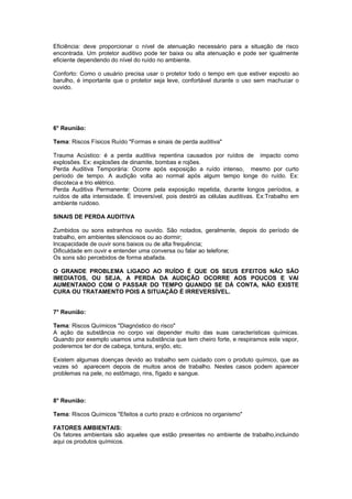 Eficiência: deve proporcionar o nível de atenuação necessário para a situação de risco
encontrada. Um protetor auditivo pode ter baixa ou alta atenuação e pode ser igualmente
eficiente dependendo do nível do ruído no ambiente.
Conforto: Como o usuário precisa usar o protetor todo o tempo em que estiver exposto ao
barulho, é importante que o protetor seja leve, confortável durante o uso sem machucar o
ouvido.
6° Reunião:
Tema: Riscos Físicos Ruído "Formas e sinais de perda auditiva"
Trauma Acústico: é a perda auditiva repentina causados por ruídos de impacto como
explosões. Ex: explosões de dinamite, bombas e rojões.
Perda Auditiva Temporária: Ocorre após exposição a ruído intenso, mesmo por curto
período de tempo. A audição volta ao normal após algum tempo longe do ruído. Ex:
discoteca e trio elétrico.
Perda Auditiva Permanente: Ocorre pela exposição repetida, durante longos períodos, a
ruídos de alta intensidade. É irreversível, pois destrói as células auditivas. Ex:Trabalho em
ambiente ruidoso.
SINAIS DE PERDA AUDITIVA
Zumbidos ou sons estranhos no ouvido. São notados, geralmente, depois do período de
trabalho, em ambientes silenciosos ou ao dormir;
Incapacidade de ouvir sons baixos ou de alta frequência;
Dificuldade em ouvir e entender uma conversa ou falar ao telefone;
Os sons são percebidos de forma abafada.
O GRANDE PROBLEMA LIGADO AO RUÍDO É QUE OS SEUS EFEITOS NÃO SÃO
IMEDIATOS, OU SEJA, A PERDA DA AUDIÇÃO OCORRE AOS POUCOS E VAI
AUMENTANDO COM O PASSAR DO TEMPO QUANDO SE DÁ CONTA, NÃO EXISTE
CURA OU TRATAMENTO POIS A SITUAÇÃO É IRREVERSÍVEL.
7° Reunião:
Tema: Riscos Químicos "Diagnóstico do risco"
A ação da substância no corpo vai depender muito das suas características químicas.
Quando por exemplo usamos uma substância que tem cheiro forte, e respiramos este vapor,
poderemos ter dor de cabeça, tontura, enjôo, etc.
Existem algumas doenças devido ao trabalho sem cuidado com o produto químico, que as
vezes só aparecem depois de muitos anos de trabalho. Nestes casos podem aparecer
problemas na pele, no estômago, rins, fígado e sangue.
8° Reunião:
Tema: Riscos Químicos "Efeitos a curto prazo e crônicos no organismo"
FATORES AMBIENTAIS:
Os fatores ambientais são aqueles que estão presentes no ambiente de trabalho,incluindo
aqui os produtos químicos.
 