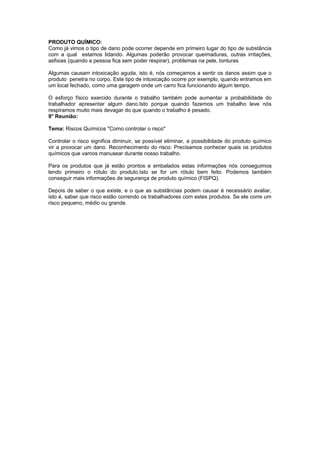 PRODUTO QUÍMICO:
Como já vimos o tipo de dano pode ocorrer depende em primeiro lugar do tipo de substância
com a qual estamos lidando. Algumas poderão provocar queimaduras, outras irritações,
asfixias (quando a pessoa fica sem poder respirar), problemas na pele, tonturas
Algumas causam intoxicação aguda, isto é, nós começamos a sentir os danos assim que o
produto penetra no corpo. Este tipo de intoxicação ocorre por exemplo, quando entramos em
um local fechado, como uma garagem onde um carro fica funcionando algum tempo.
O esforço físico exercido durante o trabalho também pode aumentar a probabilidade do
trabalhador apresentar algum dano.Isto porque quando fazemos um trabalho leve nós
respiramos muito mais devagar do que quando o trabalho é pesado.
9° Reunião:
Tema: Riscos Químicos "Como controlar o risco"
Controlar o risco significa diminuir, se possível eliminar, a possibilidade do produto químico
vir a provocar um dano. Reconhecimento do risco: Precisamos conhecer quais os produtos
químicos que vamos manusear durante nosso trabalho.
Para os produtos que já estão prontos e embalados estas informações nós conseguimos
lendo primeiro o rótulo do produto.Isto se for um rótulo bem feito. Podemos também
conseguir mais informações de segurança de produto químico (FISPQ).
Depois de saber o que existe, e o que as substâncias podem causar é necessário avaliar,
isto é, saber que risco estão correndo os trabalhadores com estes produtos. Se ele corre um
risco pequeno, médio ou grande.
 
