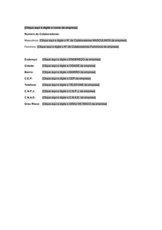 [Clique aqui e digite o nome da empresa]
Numero de Colaboradores:
Masculinos: [Clique aqui e digite o N° de Colaboradores MASCULINOS da empresa]
Feminino: [Clique aqui e digite o N° de Colaboradores Femininos da empresa]
Endereço: [Clique aqui e digite o ENDEREÇO da empresa]
Cidade: [Clique aqui e digite a CIDADE da empresa]
Bairro: [Clique aqui e digite o BAIRRO da empresa]
C.E.P: [Clique aqui e digite o CEP da empresa]
Telefone: [Clique aqui e digite o TELEFONE da empresa]
C.N.P.J: [Clique aqui e digite o C.N.P.J. da empresa]
C.N.A.E: [Clique aqui e digite o C.N.A.E. da empresa]
Grau Risco: [Clique aqui e digite o GRAU DE RISCO da empresa]
 