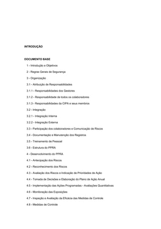INTRODUÇÃO
DOCUMENTO BASE
1 - Introdução e Objetivos
2 - Regras Gerais de Segurança
3 - Organização
3.1 - Atribuição de Responsabilidades
3.1.1 - Responsabilidades dos Gestores
3.1.2 - Responsabilidade de todos os colaboradores
3.1.3 - Responsabilidades da CIPA e seus membros
3.2 - Integração
3.2.1 - Integração Interna
3.2.2 - Integração Externa
3.3 - Participação dos colaboradores e Comunicação de Riscos
3.4 - Documentação e Manutenção dos Registros
3.5 - Treinamento de Pessoal
3.6 - Estrutura do PPRA
4 - Desenvolvimento do PPRA
4.1 - Antecipação dos Riscos
4.2 - Reconhecimento dos Riscos
4.3 - Avaliação dos Riscos e Indicação de Prioridades de Ação
4.4 - Tomada de Decisões e Elaboração do Plano de Ação Anual
4.5 - Implementação das Ações Programadas - Avaliações Quantitativas
4.6 - Monitoração das Exposições
4.7 - Inspeção e Avaliação da Eficácia das Medidas de Controle
4.8 - Medidas de Controle
 
