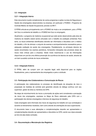 3.2 - Integração
3.2.1 - Integração Interna
Este documento é parte complementar de outros programas e ações na área de Segurança e
Saúde dos empregados desenvolvidos na empresa, em particular o PCMSO - Programa de
Controle Médico de Saúde Ocupacional, previsto na NR-7.
O PPRA articula-se principalmente com o PCMSO de modo a se completarem, pois o PPRA
tem foco no ambiente de trabalho e o PCMSO tem foco no empregado.
Atualmente, o programa de medicina ocupacional que está sendo desenvolvido pela área de
medicina do trabalho estará sendo articulado com o trabalho de avaliação ambiental, Para
tanto, os riscos ambientais identificados deverão ser informados e discutidos com o médico
do trabalho, a fim de otimizar o conjunto de exames e acompanhamentos necessários para a
adequada avaliação da saúde dos empregados. Paralelamente, os principais desvios da
saúde encontrados nos exames periódicos, fornecerão indicações das prováveis áreas de
riscos mais críticas para a empresa. Deste modo maximiza-se o uso de informações
disponíveis em prol de uma efetiva prevenção de ocorrência de desvios de saúde, através de
um bem sucedido controle de riscos ambientais.
3.2.2 - Integração Externa
O PPRA, além de cumprir com um requisito legal, está disponível para os órgãos
fiscalizadores, para o representante dos empregados e para o sindicato.
3.3 - Participação dos Colaboradores e Comunicação de Riscos
A participação dos colaboradores no processo de identificação de situações de risco e
proposição de medidas de controle será garantido através do diálogo contínuo com seu
supervisor, gestor de área ou membros da CIPA.
Na etapa de reconhecimento de riscos e priorizarão de ações será considerada a percepção
de riscos dos empregados, expressa no Mapa de Risco elaborado pela CIPA com a
participação dos demais empregados e técnicos de segurança do trabalho.
Cada empregado será informado dos riscos de segurança do trabalho em sua contratação e
durante os treinamentos recebidos, bem como através de orientações de seus supervisores.
O documento base e suas alterações e complementações deverão ser apresentados e
complementações deverão ser apresentados e discutidos na CIPA, sendo sua cópia anexada
ao livro de atas desta comissão.
3.4 - Documentação e Manutenção dos Registros
 