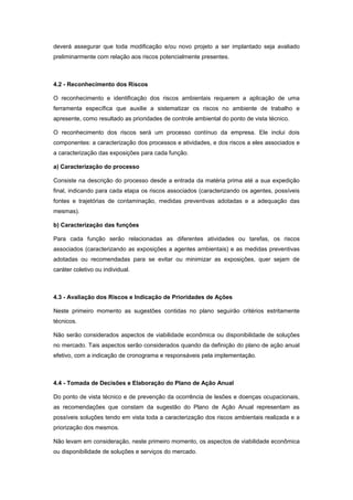deverá assegurar que toda modificação e/ou novo projeto a ser implantado seja avaliado
preliminarmente com relação aos riscos potencialmente presentes.
4.2 - Reconhecimento dos Riscos
O reconhecimento e identificação dos riscos ambientais requerem a aplicação de uma
ferramenta específica que auxilie a sistematizar os riscos no ambiente de trabalho e
apresente, como resultado as prioridades de controle ambiental do ponto de vista técnico.
O reconhecimento dos riscos será um processo contínuo da empresa. Ele inclui dois
componentes: a caracterização dos processos e atividades, e dos riscos a eles associados e
a caracterização das exposições para cada função.
a) Caracterização do processo
Consiste na descrição do processo desde a entrada da matéria prima até a sua expedição
final, indicando para cada etapa os riscos associados (caracterizando os agentes, possíveis
fontes e trajetórias de contaminação, medidas preventivas adotadas e a adequação das
mesmas).
b) Caracterização das funções
Para cada função serão relacionadas as diferentes atividades ou tarefas, os riscos
associados (caracterizando as exposições a agentes ambientais) e as medidas preventivas
adotadas ou recomendadas para se evitar ou minimizar as exposições, quer sejam de
caráter coletivo ou individual.
4.3 - Avaliação dos Riscos e Indicação de Prioridades de Ações
Neste primeiro momento as sugestões contidas no plano seguirão critérios estritamente
técnicos.
Não serão considerados aspectos de viabilidade econômica ou disponibilidade de soluções
no mercado. Tais aspectos serão considerados quando da definição do plano de ação anual
efetivo, com a indicação de cronograma e responsáveis pela implementação.
4.4 - Tomada de Decisões e Elaboração do Plano de Ação Anual
Do ponto de vista técnico e de prevenção da ocorrência de lesões e doenças ocupacionais,
as recomendações que constam da sugestão do Plano de Ação Anual representam as
possíveis soluções tendo em vista toda a caracterização dos riscos ambientais realizada e a
priorização dos mesmos.
Não levam em consideração, neste primeiro momento, os aspectos de viabilidade econômica
ou disponibilidade de soluções e serviços do mercado.
 