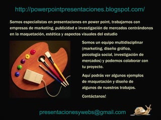 http://powerpointpresentaciones.blogspot.com/   Somos especialistas en presentaciones en power point, trabajamos con empresas de marketing, publicidad e investigación de mercados centrándonos en la maquetación, estética y aspectos visuales del estudio Somos un equipo multidisciplinar (marketing, diseño gráfico, psicología social, investigación de mercados) y podemos colaborar con tu proyecto.  Aquí podrás ver algunos ejemplos de maquetación y diseño de algunos de nuestros trabajos.  Contáctanos!  [email_address]   