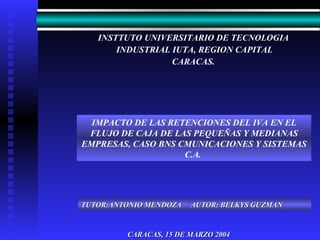 INSTTUTO UNIVERSITARIO DE TECNOLOGIA INDUSTRIAL IUTA, REGION CAPITAL CARACAS. CARACAS, 15 DE MARZO 2004 IMPACTO DE LAS RETENCIONES DEL IVA EN EL FLUJO DE CAJA DE LAS PEQUEÑAS Y MEDIANAS EMPRESAS, CASO BNS CMUNICACIONES Y SISTEMAS C.A.   TUTOR:ANTONIO MENDOZA  AUTOR: BELKYS GUZMAN 
