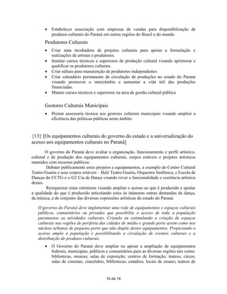    Estabelecer associação com empresas de vendas para disponibilização de
           produtos culturais do Paraná em outras regiôes do Brasil e do mundo
       Produtores Culturais
          Criar uma incubadora de projetos culturais para apoiar a formulação e
           realizações de artistas e produtores.
          Instalar cursos técnicos e superiores de produção cultural visando aprimorar e
           qualificar os produtores culturais.
          Criar editais para manutenção de produtores independentes
          Criar calendário permanente de circulação de produções no estado do Paraná
           visando promover o intercâmbio e aumentar a vida útil das produções
           financiadas.
          Manter cursos técnicos e superiores na área de gestão cultural pública

       Gestores Culturais Municipais
          Prestar assessoria técnica aos gestores culturais municipais visando ampliar a
           eficiência das políticas públicas neste âmbito


{13} [Os equipamentos culturais do governo do estado e a universalização do
acesso aos equipamentos culturais no Paraná]
        O governo do Paraná deve avaliar a organização, funcionamento e perfil artístico,
cultural e de produção dos equipamentos culturais, corpos estáveis e projetos artísticos
mantidos com recursos publicos:
        Debater publicamente estes projetos e equipamentos, a exemplo do Centro Cultural
Teatro Guaira e seus corpos estáveis – Balé Teatro Guaíra, Orquestra Sinfônica, e Escola de
Danças do CCTG e o G2 Cia de Dança visando rever a funcionalidade e coerência artística
destes.
        Reorganizar estas estruturas visando ampliar o acesso ao que é produzido e ajustar
a qualidade do que é produzido articulando estes às inúmeras outras demandas da dança,
da música, e do conjunto das diversas expressões artísticas do estado do Paraná.

   O governo do Paraná deve implementar uma rede de equipamentos e espaços culturais
   públicos, comunitários ou privados que possibilite o acesso de toda a população
   paranaense as atividades culturais. Criando ou estimulando a criação de espaços
   culturais nas regiões de periferia das cidades de médio e grande porte assim como nos
   núcleos urbanos de pequeno porte que não dispõe destes equipamentos. Propiciando o
   acesso amplo a população e possibilitando a circulação de eventos culturais e a
   distribuição de produtos culturais.
          O Governo do Paraná deve ampliar ou apoiar a ampliação de equipamentos
           federais, municipais, públicos e comunitários para as diversas regiões tais como:
           bibliotecas, museus; salas de exposição; centros de formação; teatros; circos;
           salas de cinemas; cineclubes, bibliotecas; estúdios; locais de ensaio; teatros de


                                         10 de 14
 