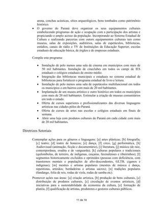 arena, conchas acústicas, sítios arqueológicos, bens tombados como patrimônio
          histórico.
         O governo do Paraná deve organizar os seus equipamentos culturais
          estabelecendo programas de ação e ocupação com a participação dos artistas e
          propiciando o amplo acesso da população. Incorporando ao Sistema Estadual de
          Cultura e realizando parcerias com outors equipamentos culturais tais como
          museus, salas de exposições, auditórios, salas de espetáculos, bibliotecas,
          estúdios, canais de rádio e TV de Instituições de Educação Superior, escolas
          estaduais de educação básica, de órgãos e de empresas estaduais.

      Compõe este programa:

             Instalação de pelo menos uma sala de cinema em municípios com mais de
              50 mil habitantes. Instalação de cineclubes em todos os campi de IES
              estaduais e colégios estaduais de ensino médio.
             Integração das bibliotecas municipais e estaduais no sistema estadual de
              bibliotecas para fortalecer o programa estadual de livro e leitura.
             Instalação de pelo menos uma sala de espetáculos multifuncional em todos
              os municípios e em bairros com mais de 20 mil habitantes.
             Implantação de um museu artístico e outro histórico em todos os municípios
              com mais de 20 mil habitantes. Estimular a criação de museus comunitários
              em todo o estado.
             Oferta de cursos superiores e profissionalizantes das diversas linguagens
              artísticas nas cidades pólos do Paraná.
             Oferta de cursos de artes nas escolas e colégios estaduais em finais de
              semana.
             Abrir uma loja com produtos culturais do Paraná em cada cidade com mais
              de 20 mil habitantes.

Diretrizes Setoriais

      Contemplar ações para os gêneros e linguagens: [a] artes plásticas; [b] fotografia;
        [c] teatro; [d] teatro de bonecos; [e] dança, [f] circo, [g] performática, [h]
        Audiovisual (animação, ficção e documentário), [i] literatura, [j] música (de raiz,
        contemporânea, erudita e de vanguarda); [k] culturas populares e tradicionais
        (quilombolas, de terreiro, de indígenas, caiçaras, faxinalenses e ribeirinhos); [l]
        segmentos historicamente excluídos e oprimidos (pessoas com deficiência, com
        transtornos mentais e populações de afro-descendentes, GLTB, ciganos e
        indígenas); [m] mestres e artistas populares (mestres de música e dança,
        repentistas, artesãos; bordadeiras e artistas sacros); [n] tradições populares
        (fandango, folia de reis, rodas de viola, rodas de samba etc).
      Promover ações nas áreas: [a] criação artística, [b] produção de bens culturais, [c]
         distribuição de produtos culturais, [c] circulação de eventos artísticos, [d]
         iniciativas para a sustentabilidade da economia da cultura, [e] formação de
         platéia, [f] qualificação de artistas, produtores e gestores culturais públicos.


                                        11 de 14
 