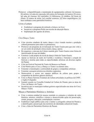 Promover a disponibilização e manutenção de equipamentos culturais: [a] museus;
   [b] ateliers, [c] salas de exposição; [d] centros de formação; [e] teatros; [f] circos;
   [g] salas de cinemas; [h] cineclubes, [i] bibliotecas; [j] estúdios; [k] locais de
   ensaio; [l] teatros de arena, [m] conchas acústicas, [n] sítios arqueológicos, [o]
   bens tombados como patrimônio histórico.
Livro e Leitura
       Estabelecer o programa de estímulo a leitura e ao livro
       Incentivar o programa Proler nas escolas de educação básica.
       Implantação dos agentes de leitura.


Circo Dança e Teatro

   Criar circuitos estaduais de teatro, dança e circo visando mostrar a produção
    cultural paranaense para todos os paranaenses.
   Promover um programa de revitalização do Teatro Guaira para que este volte a
    ser um centro de produção cênica (teatro, dança, opera).
   Re-organizar a caravana da Cultura mantida pelo Teatro Guaira como forma de
    interiorização de suas atividades.
   Construir a sede própria da escola de dança e balet do Teatro Guaira.
   Apoiar os festivais de teatro de Curitiba e Londrina e fomentar a criação de
    festivais e mostras para todas as especificidades artísticas em diversas regiões
    do Paraná.
   Criar um Festival Nacional de Teatro de Bonecos no Paraná.
   Criar Prêmio para o Circo, a Dança e o Teatro e as demais artes.
   Fomentar a manutenção e continuidade de grupos e companhias artísticas
   Fomentar a pesquisa artística nos distintos segmentos.
   Democratizar o acesso aos espaços públicos da cultura para grupos e
    companhias de distintos gêneros artísticos.
   Criar os Planos Setoriais Estaduais de Cultura articulados às políticas do CNPC.
    e órgãos Colegiados
   Garantir assento no Conselho Estadual de Cultura do Paraná, para as áreas do
    Circo, da Dança e do Teatro.
   Incentivar que os municípios tenham gestores especializados nas áreas do Circo,
    Dança e Teatro.
Museu e Patrimônio Histórico e Artístico
   Criar o sistema estadual de museus reunindo os conjuntos e coleções de valor
    histórico, artístico, científico e técnico e desenvolvendo ações de preservação,
    estudo, pesquisa, educação, contemplação e turismo.
   Estabelecer órgão público para criar e manter a cartografia cultural do Paraná e
    a identificação e preservação dos territórios de identidade cultural do Estado.
   Criar o Atlas do Patrimônio Histórico do Paraná.




                                    12 de 14
 