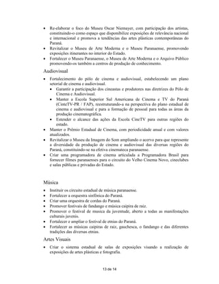    Re-elaborar o foco do Museu Oscar Niemayer, com participação dos artistas,
    constituindo-o como espaço que disponibilize exposições de relevância nacional
    e internacional e promova a tendências das artes plásticas contemporâneas do
    Paraná.
   Revitalizar o Museu de Arte Moderna e o Museu Paranaense, promovendo
    exposições itinerantes no interior do Estado.
   Fortalecer o Museu Paranaense, o Museu de Arte Moderna e o Arquivo Público
    promovendo-os também a centros de produção de conhecimento.
Audiovisual
   Fortalecimento do pólo de cinema e audiovisual, estabelecendo um plano
    setorial de cinema e audiovisual.
     Garantir a participação dos cineastas e produtores nas diretrizes do Pólo de
        Cinema e Audiovisual.
     Manter a Escola Superior Sul Americana de Cinema e TV do Paraná
        (CinteTV-PR / FAP), reestruturando-a na perspectiva do plano estadual de
        cinema e audiovisual e para a formação de pessoal para todas as áreas da
        produção cinematográfica.
     Estender o alcance das ações da Escola CineTV para outras regiões do
        estado.
   Manter o Prêmio Estadual de Cinema, com periodicidade anual e com valores
    atualizados.
   Revitalizar o Museu da Imagem do Som ampliando o acervo para que represente
    a diversidade da produção de cinema e audiovisual das diversas regiões do
    Paraná, constituindo-se na efetiva cinemateca paranaense.
   Criar uma programadora de cinema articulada a Programadora Brasil para
    fornecer filmes paranaenses para o circuito do Velho Cinema Novo, cineclubes
    e salas públicas e privadas do Estado.



Música
   Instituir os circuito estadual de música paranaense.
   Fortalecer a orquestra sinfônica do Paraná.
   Criar uma orquestra de cordas do Paraná.
   Promover festivais de fandango e música caipira de raiz.
   Promover o festival de musica da juventude, aberto a todas as manifestações
    culturais juvenis.
   Fortalecer e ampliar o festival de etnias do Paraná.
   Fortalecer as músicas caipiras de raiz, gauchesca, o fandango e das diferentes
    tradições das diversas etnias.
Artes Visuais
   Criar o sistema estadual de salas de exposições visando a realização de
    exposições de artes plásticas e fotografia.


                                 13 de 14
 