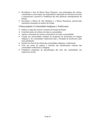    Re-elaborar o foco do Museu Oscar Niemayer, com participação dos artistas,
    constituindo-o como espaço que disponibilize exposições de relevância nacional
    e internacional e promova a tendências das artes plásticas contemporâneas do
    Paraná.
   Revitalizar o Museu de Arte Moderna e o Museu Paranaense, promovendo
    exposições itinerantes no interior do Estado.
Cultura popular e Comunidades Indígenas e Tradicionais
   Elabora o mapa das mestres e artesãos do Estado do Paraná
   Constituir pontos de cultura em todas as comunidades.
   Apoiar a construção de museus comunitários em todas a comunidades.
   Criação nas universidades estaduais de programas de licenciatura em línguas
    indígenas e de comunidades tradicionais para a formação de professores para
    estas populações.
   Instituir um festival de cultura das comunidades indígenas e tradicionais.
   Criar um centro de registro e memória das manifestações culturais das
    comunidades tradicionais e indígenas.
   Estabelecer programas de aprendizagem das artes das comunidades nas
    respectivas escolas.




                                 14 de 14
 