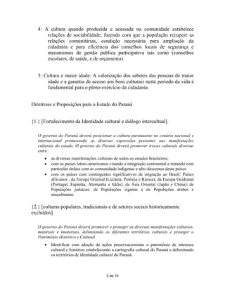4: A cultura quando produzida e acessada na comunidade estabelece
       relações de sociabilidade, fazendo com que a população recupere as
       relações comunitárias, condição necessária para ampliação da
       cidadania e para eficiência dos conselhos locais de segurança e
       mecanismos de gestão publica participativa tais como (conselhos
       escolares, de saúde, e de orçamento).


   5: Cultura e maior idade: A valorização dos saberes das pessoas de maior
       idade e a garantia de acesso aos bens culturais neste período da vida é
       fundamental para o pleno exercício da cidadania.


Diretrizes e Proposições para o Estado do Paraná


{1.} [Fortalecimento da Identidade cultural e diálogo intercultual].

   O governo do Paraná deverá posicionar a cultura paranaense no cenário nacional e
   internacional promovendo as diversas expressões presentes nas manifestações
   culturais do estado. O governo do Paraná deverá promover trocas culturais diversas
   entre:
         as diversas manifestações culturais de todos os estados brasileiros;
         com os países latino-americanos visando a integração continental e tratando com
          particular ênfase com as comunidade indígenas e afro-descentes deste países
         com os países com contingentes significativos de migração ao Brasil: Países
          africanos ; da Europa Oriental (Ucrânia, Polônia e Rússia); da Europa Ocidental
          (Portugal, Espanha, Alemanha e Itália); da Ásia Oriental (Japão e China); de
          Populações judaicas; de Populações ciganas e de Populações árabes e
          muçulmanas.

{2.} [culturas populares, tradicionais e de setores sociais historicamente
excluídos]

   O governo do Paraná deverá promover e proteger as diversas manifestações culturais,
   materiais e imateriais, delimitando os diferentes territórios culturais e proteger o
   Patrimônio Histórico e Cultural
         Identificar com adoção de ações preservacionistas o patrimônio de interesse
          cultural e histórico estabelecendo a cartografia cultural do Paraná e delimitando
          os territórios de identidade cultural do Paraná.



                                         3 de 14
 