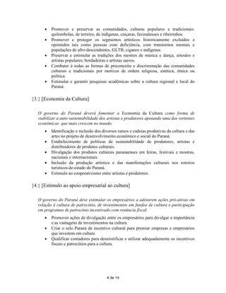    Promover e preservar as comunidades, culturas populares e tradicionais:
          quilombolas, de terreiro, de indígenas, caiçaras, faxinalenses e ribeirinhos.
         Promover e proteger os segmentos artísticos historicamente excluídos e
          oprimidos tais como pessoas com deficiência, com transtornos mentais e
          populações de afro-descendentes, GLTB, ciganos e indígenas.
         Preservar e estimular as tradições dos mestres de música e dança, artesãos e
          artistas populares; bordadeiras e artistas sacros.
         Combater à todas as formas de preconceito e discriminação das comunidades
          culturais e tradicionais por motivos de ordem religiosa, estética, étnica ou
          política.
         Estimular e garantir pesquisas acadêmicas sobre a cultura regional e local do
          Paraná.

{3.} [Economia da Cultura]

   O governo do Paraná deverá fomentar a Economia da Cultura como forma de
   viabilizar a auto-sustentabilidade dos artistas e produtores apoiando uma das vertentes
   econômicas que mais crescem no mundo.
         Identificação e inclusão dos diversos ramos e cadeias produtivas da cultura e das
          artes no projeto de desenvolvimento econômico e social do Paraná.
         Estabelecimento de políticas de sustentabilidade de produtores, artistas e
          distribuidores de produtos culturais.
         Divulgação dos produtos culturais paranaenses em feiras, festivais e mostras,
          nacionais e internacionais.
         Inclusão da produção artística e das manifestações culturais nos roteiros
          turísticos do estado do Paraná.
         Estimulo ao cooperativismo entre artistas e produtores.

{4.} [Estimulo ao apoio empresarial ao cultura]

   O governo do Paraná deve estimular os empresários a adotarem ações pró-ativas em
   relação à cultura de patrocínio, de investimentos em fundos de cultura e participação
   em programas de patrocínio incentivado com renúncia fiscal.
         Promover ações de divulgação entre os empresários para divulgar a importância
          e as vantagens de investimentos na cultura.
         Criar o selo Paraná de incentivo cultural para premiar empresas e empresários
          que investem em cultura
         Qualificar contadores para desmistificar e utilizar adequadamente os incentivos
          fiscais e patrocínios para a cultura.




                                         4 de 14
 