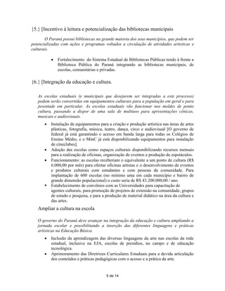 {5.} [Incentivo à leitura e potencialização das bibliotecas municipais
       O Paraná possui bibliotecas na grande maioria dos seus municípios, que podem ser
potencializadas com ações e programas voltados a circulação de atividades artisitcas e
culturais.

              Fortalecimento do Sistema Estadual de Bibliotecas Públicas tendo à frente a
               Biblioteca Pública do Paraná integrando as bibliotecas municipais, de
               escolas, comunitárias e privadas.

{6.} [Integração da educação e cultura.

   As escolas estaduais (e municipais que desejarem ser integradas a este processo)
   podem serão convertidas em equipamentos culturais para a população em geral e para
   juventude em particular. As escolas estaduais vão funcionar nos moldes de ponto
   cultura, passando a dispor de uma sala de multiuso para apresentações cênicas,
   musicais e audiovisuais.
          Instalação de equipamentos para a criação e produção artística nas áreas de artes
           plásticas, fotografia, música, teatro, dança, circo e audiovisual [O governo de
           federal já está garantindo o acesso em banda larga para todas os Colégios de
           Ensino Médio, e o MinC já está disponbilizando equipamentos para instalação
           de cineclubes].
          Adoção das escolas como espaços culturais disponibilizando recursos mensais
           para a realização de oficinas, organização de eventos e produção de espetáculos.
          Funcionamento: as escolas receberiam o equivalente a um ponto de cultura (R$
           6.000,00 por mês) para ofertar oficinas artistas e o desenvolvimento de eventos
           e produtos culturais com estudantes e com pessoas da comunidade. Para
           implantação de 600 escolas (no mínimo uma em cada município e bairro de
           grande dimensão populacional) o custo seria de R$ 43.200.000,00 / ano.
          Estabelecimento de convênios com as Universidades para capacitação de
           agentes culturais, para promoção de projetos de extensão na comunidade, grupos
           de estudo e pesquisa, e para a produção de material didático na área da cultura e
           das artes.
   Ampliar a cultura na escola

   O governo do Paraná deve avançar na integração da educação e cultura ampliando a
   jornada escolar e possibilitando a inserção das diferentes linguagens e práticas
   artísticas na Educação Básica.
          Inclusão da aprendizagem das diversas linguagens da arte nas escolas da rede
           estadual, inclusive na EJA, escolas de presídios, no campo e de educação
           tecnológica.
          Aprimoramento das Diretrizes Curriculares Estaduais para a devida articulação
           dos conteúdos e práticas pedagógicas com o acesso e a prática da arte.


                                          5 de 14
 