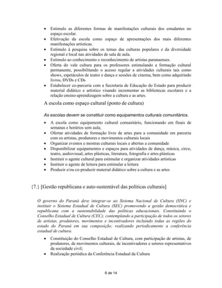    Estimulo as diferentes formas de manifestações culturais dos estudantes no
          espaço escolar.
         Efetivação da escola como espaço de apresentações dos mais diferentes
          manifestações artísticas.
         Estímulo à pesquisa sobre os temas das culturas populares e da diversidade
          regional e local nas atividades de sala de aula.
         Estímulo ao conhecimento e reconhecimento de artistas paranaenses.
         Oferta do vale cultura para os professores estimulando a formação cultural
          permanente, possibilitando o acesso regular a atividades culturais tais como
          shows, espetáculos de teatro e dança e sessões de cinema, bem como adquirindo
          livros, DVDs e CDs
         Estabelecer co-parceria com a Secretaria de Educação do Estado para produzir
          material didático e artístico visando incrementar as bibliotecas escolares e a
          relação ensino-aprendizagem sobre a cultura e as artes.
      A escola como espaço cultural (ponto de cultura)

      As escolas devem se constituir como equipamentos culturais comunitários.
         A escola como equipamento cultural comunitário, funcionando em finais de
          semanas e horários sem aula;
         Ofertar atividades de formação livre de artes para a comunidade em parceria
          com os artistas, produtores e movimentos culturais locais
         Organizar eventos e mostras culturais locais e abertas a comunidade
         Disponibilizar equipamentos e espaços para atividades de dança, música, circo,
          teatro, audiovisual, artes plásticas, literatura, fotografia e artes plásticas
         Instituir o agente cultural para estimular e organizar atividades artísticas
         Instituir o agente de leitura para estimular a leitura
         Produzir e/ou co-produzir material didático sobre a cultura e as artes


{7.} [Gestão republicana e auto-sustentável das políticas culturais]

   O governo do Paraná deve integrar-se ao Sistema Nacional de Cultura (SNC) e
   instituir o Sistema Estadual de Cultura (SEC) promovendo a gestão democrática e
   republicana com a sustentabilidade das políticas educacionais. Constituindo o
   Conselho Estadual de Cultura (CEC); contemplando a participação de todos os setores
   de artistas, produtores, movimentos e incentivadores incluindo todas as regiões do
   estado do Paraná em sua composição; realizando periodicamente a conferência
   estadual de cultura.
         Constituição do Conselho Estadual de Cultura, com participação de artistas, de
          produtores, de movimentos culturais, de incentivadores e setores representativos
          da sociedade civil;
         Realização periódica da Conferência Estadual da Cultura



                                        6 de 14
 