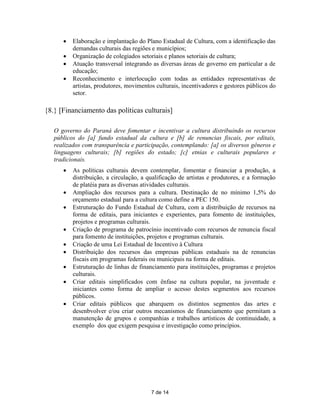    Elaboração e implantação do Plano Estadual de Cultura, com a identificação das
          demandas culturais das regiões e municípios;
         Organização de colegiados setoriais e planos setoriais de cultura;
         Atuação transversal integrando as diversas áreas de governo em particular a de
          educação;
         Reconhecimento e interlocução com todas as entidades representativas de
          artistas, produtores, movimentos culturais, incentivadores e gestores públicos do
          setor.

{8.} [Financiamento das políticas culturais]

   O governo do Paraná deve fomentar e incentivar a cultura distribuindo os recursos
   públicos do [a] fundo estadual da cultura e [b] de renuncias fiscais, por editais,
   realizados com transparência e participação, contemplando: [a] os diversos gêneros e
   linguagens culturais; [b] regiões do estado; [c] etnias e culturais populares e
   tradicionais.
         As políticas culturais devem contemplar, fomentar e financiar a produção, a
          distribuição, a circulação, a qualificação de artistas e produtores, e a formação
          de platéia para as diversas atividades culturais.
         Ampliação dos recursos para a cultura. Destinação de no mínimo 1,5% do
          orçamento estadual para a cultura como define a PEC 150.
         Estruturação do Fundo Estadual de Cultura, com a distribuição de recursos na
          forma de editais, para iniciantes e experientes, para fomento de instituições,
          projetos e programas culturais.
         Criação de programa de patrocínio incentivado com recursos de renuncia fiscal
          para fomento de instituições, projetos e programas culturais.
         Criação de uma Lei Estadual de Incentivo à Cultura
         Distribuição dos recursos das empresas públicas estaduais na de renuncias
          fiscais em programas federais ou municipais na forma de editais.
         Estruturação de linhas de financiamento para instituições, programas e projetos
          culturais.
         Criar editais simplificados com ênfase na cultura popular, na juventude e
          iniciantes como forma de ampliar o acesso destes segmentos aos recursos
          públicos.
         Criar editais públicos que abarquem os distintos segmentos das artes e
          desenbvolver e/ou criar outros mecanismos de financiamento que permitam a
          manutenção de grupos e companhias e trabalhos artísticos de continuidade, a
          exemplo dos que exigem pesquisa e investigação como princípios.




                                         7 de 14
 