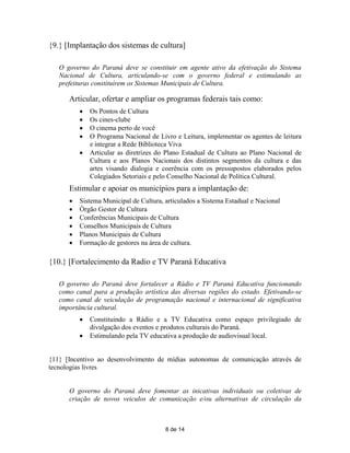 {9.} [Implantação dos sistemas de cultura]

   O governo do Paraná deve se constituir em agente ativo da efetivação do Sistema
   Nacional de Cultura, articulando-se com o governo federal e estimulando as
   prefeituras constituírem os Sistemas Municipais de Cultura.

      Articular, ofertar e ampliar os programas federais tais como:
             Os Pontos de Cultura
             Os cines-clube
             O cinema perto de você
             O Programa Nacional de Livro e Leitura, implementar os agentes de leitura
              e integrar a Rede Biblioteca Viva
             Articular as diretrizes do Plano Estadual de Cultura ao Plano Nacional de
              Cultura e aos Planos Nacionais dos distintos segmentos da cultura e das
              artes visando dialogia e coerência com os pressupostos elaborados pelos
              Colegiados Setoriais e pelo Conselho Nacional de Política Cultural.
      Estimular e apoiar os municípios para a implantação de:
         Sistema Municipal de Cultura, articulados a Sistema Estadual e Nacional
         Órgão Gestor de Cultura
         Conferências Municipais de Cultura
         Conselhos Municipais de Cultura
         Planos Municipais de Cultura
         Formação de gestores na área de cultura.

{10.} [Fortalecimento da Radio e TV Paraná Educativa

   O governo do Paraná deve fortalecer a Rádio e TV Paraná Educativa funcionando
   como canal para a produção artística das diversas regiões do estado. Efetivando-se
   como canal de veiculação de programação nacional e internacional de significativa
   importância cultural.
             Constituindo a Rádio e a TV Educativa como espaço privilegiado de
              divulgação dos eventos e produtos culturais do Paraná.
             Estimulando pela TV educativa a produção de audiovisual local.


{11} [Incentivo ao desenvolvimento de mídias autonomas de comunicação através de
tecnologias livres


      O governo do Paraná deve fomentar as inicativas individuais ou coletivas de
      criação de novos veiculos de comunicação e/ou alternativas de circulação da



                                        8 de 14
 