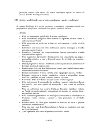 produção cultural, seja através das novas tecnologias digitais ou atraves da
      criação de redes de compartilhamento.

{12} [Apoio e qualificação para artistas, produtores e gestores culturais]

   O governo do Paraná deve apoiar os artistas e produtores e gestores culturais com
   programas de qualificação continuada e de apoio a produção artística.

      Artistas
         Criar um programa de qualificação de artistas e produtores.
         Criar ou estender a atuação de cursos técnicos ou superiores de artes a todas as
          cidades pólos do Paraná.
         Criar programas de apoio aos artistas nas universidades e escolas técnicas
          estaduais
         Estabelecer convênios com outras instituições federais, municipais e privadas
          com este mesmo objetivo.
         Estabelecer Convenios com outras instituições federais, municipais e privadas
          com este mesmo objetivo
         Criar mecanismos de fomento e financiamento para a manutenção de grupos e
          companhias artísticas e para o desenvolvimento de atividades de pesquisa e
          investigação.
         Manter programa de bolsas e residências culturais para artistas paranaenses de
          formação continuada e aprimorada.
         Instalar cursos de formação artísticas em escolas da rede estadual para atender a
          comunidade nos finais de semana.
         Instalar equipamentos de apoio a artistas como espaços para ensaios, estúdios.
         Estimular, promover e apoiar: espetáculos; grupos e companhias, shows;
          festivais; exposições; debates; pesquisas; mostras e prêmios.
         Converter a Rádio e TV Paraná Educativa como canal divulgador.
         Criar instrumentos de divulgação dos produtos e eventos culturais do Paraná
          funcionando como uma agencia de divulgação e uma central de produção
          material.
         Criar um instrumento para apoiar a divulgação de eventos e produtos culturais
          do Paraná em âmbito nacional e internacional, em especial em mostras, feiras e
          exposições e festivais.
         Criar calendários permanentes nos municípios como forma de criar hábitos de
          freqüência eventos culturais e garantir a oferta permanente de atividades
          artísticas.
         Estabelecimento de Edital para impressão de materiais de apoio a projetos
          culturais na imprensa oficial.
         Criar lojas para venda de produtos culturais do Paraná nos municípios com mais
          de 20 mil habitantes
         Abrir loja virtual para venda de produtos culturais do Paraná



                                         9 de 14
 