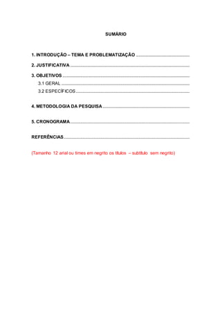SUMÁRIO
1. INTRODUÇÃO – TEMA E PROBLEMATIZAÇÃO ................................................
2. JUSTIFICATIVA ...........................................................................................................
3. OBJETIVOS ..................................................................................................................
3.1 GERAL ...................................................................................................................
3.2 ESPECÍFICOS......................................................................................................
4. METODOLOGIA DA PESQUISA..............................................................................
5. CRONOGRAMA...........................................................................................................
REFERÊNCIAS.................................................................................................................
(Tamanho 12 arial ou times em negrito os títulos – subtítulo sem negrito)
 