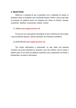 3. OBJETIVOS
Refere-se a indicação do que é pretendido com a realização do estudo ou
pesquisa e quais os resultados que se pretende alcançar. Define o que se quer fazer
na pesquisa. Os objetivos devem ser redigidos com verbos no infinitivo, exemplo:
caracterizar, identificar, compreender, analisar, verificar.
3.1 GERAL (sem negrito tamanho 12)
Procura dar uma visão global e abrangente do tema, definindo de modo amplo,
o que se pretende alcançar. Quando alcançado dá a resposta ao problema.
3.2 ESPECÍFICOS (sem negrito tamanho 12)
Tem função intermediária e instrumental, ou seja, tratam dos aspectos
concretos que serão abordados na pesquisa e que irão contribuir para se atingir o
objetivo geral. É com base nos objetivos específicos que o pesquisador irá orientar o
levantamento de dados e informações.
 