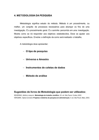 4. METODOLOGIA DA PESQUISA
Metodologia significa estudo do método. Método é um procedimento, ou
melhor, um conjunto de processos necessários para alcançar os fins de uma
investigação. É o procedimento geral. É o caminho percorrido em uma investigação.
Mostra como se irá responder aos objetivos estabelecidos. Deve se ajustar aos
objetivos específicos. Envolve a definição de como será realizado o trabalho.
A metodologia deve apresentar:
 O tipo de pesquisa
 Universo e Amostra
 Instrumentos de coletas de dados
 Método de análise
Sugestões de livros de Metodologia que podem ser utilizados:
SEVERINO, Antônio Joaquim. Metodologia do trabalho científico. 22. ed. São Paulo: Cortez, 2002.
VERGARA, Sylvia Constant. Projetos e relatórios de pesquisa em administração. 4.ed. São Paulo:Atlas,2003.
 