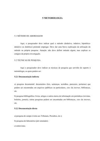 5 METODOLOGIA
5.1 MÉTODO DE ABORDAGEM
Aqui, o pesquisador deve indicar qual o método (dedutivo, indutivo, hipotético-
dedutivo ou dialético) pretende empregar. Deve dar uma breve explicação da utilização do
método na própria pesquisa. Atenção: não deve definir método algum, mas explicar os
estágios da própria investigação.
5.2 TÉCNICAS DE PESQUISA
Aqui o pesquisador deve indicar as técnicas de pesquisa que servirão de suporte à
metodologia, as quais podem ser:
5.2.1 Documentação indireta
a) pesquisa documental: documentos (leis, sentenças, acórdãos, pareceres, portarias) que
podem ser encontradas em arquivos (públicos ou particulares, sites da internet, bibliotecas,
etc.
b) pesquisa bibliográfica: livros, artigos e outros meios de informação em periódicos (revistas,
boletins, jornais), outras pesquisas podem ser encontradas em bibliotecas, sites da internet,
etc.
5.2.2 Documentação direta
a) pesquisa de campo (visita aos Tribunais, Presídios, etc.);
b) pesquisa de laboratório (júri simulado);
c) entrevistas;
 