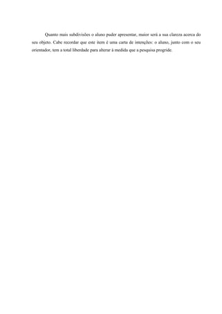 Quanto mais subdivisões o aluno puder apresentar, maior será a sua clareza acerca do
seu objeto. Cabe recordar que este item é uma carta de intenções: o aluno, junto com o seu
orientador, tem a total liberdade para alterar à medida que a pesquisa progride.
 