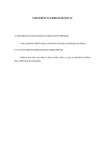 9 REFERÊNCIAS BIBLIOGRÁFICAS
9.1 REFERÊNCIAS DAS FONTES CITADAS NESTE PROJETO
Listar (conforme ABNT) todas as referências utilizadas na elaboração do Projeto.
9.2 LEVANTAMENTO BIBLIOGRÁFICO PRELIMINAR
Elaborar uma lista com todas as obras citadas, lidas e as que se pretende ler/utilizar
para a elaboração da monografia.
 