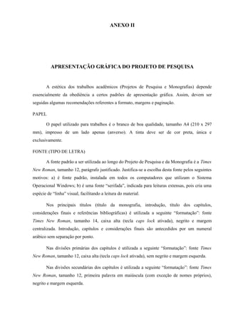 ANEXO II
APRESENTAÇÃO GRÁFICA DO PROJETO DE PESQUISA
A estética dos trabalhos acadêmicos (Projetos de Pesquisa e Monografias) depende
essencialmente da obediência a certos padrões de apresentação gráfica. Assim, devem ser
seguidas algumas recomendações referentes a formato, margens e paginação.
PAPEL
O papel utilizado para trabalhos é o branco de boa qualidade, tamanho A4 (210 x 297
mm), impresso de um lado apenas (anverso). A tinta deve ser de cor preta, única e
exclusivamente.
FONTE (TIPO DE LETRA)
A fonte padrão a ser utilizada ao longo do Projeto de Pesquisa e da Monografia é a Times
New Roman, tamanho 12, parágrafo justificado. Justifica-se a escolha desta fonte pelos seguintes
motivos: a) é fonte padrão, instalada em todos os computadores que utilizam o Sistema
Operacional Windows; b) é uma fonte “serifada”, indicada para leituras extensas, pois cria uma
espécie de “linha” visual, facilitando a leitura do material.
Nos principais títulos (título da monografia, introdução, título dos capítulos,
considerações finais e referências bibliográficas) é utilizada a seguinte “formatação”: fonte
Times New Roman, tamanho 14, caixa alta (tecla caps lock ativada), negrito e margem
centralizada. Introdução, capítulos e considerações finais são antecedidos por um numeral
arábico sem separação por ponto.
Nas divisões primárias dos capítulos é utilizada a seguinte “formatação”: fonte Times
New Roman, tamanho 12, caixa alta (tecla caps lock ativada), sem negrito e margem esquerda.
Nas divisões secundárias dos capítulos é utilizada a seguinte “formatação”: fonte Times
New Roman, tamanho 12, primeira palavra em maiúscula (com exceção de nomes próprios),
negrito e margem esquerda.
 