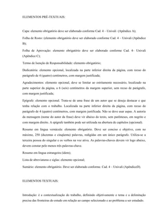 ELEMENTOS PRÉ-TEXTUAIS:
Capa: elemento obrigatório deve ser elaborado conforme Cad. 4 – Univali (Apêndice A);
Folha de Rosto: (elemento obrigatório deve ser elaborado conforme Cad. 4 – Univali (Apêndice
B);
Folha de Aprovação: elemento obrigatório deve ser elaborado conforme Cad. 4– Univali
(Apêndice C);
Termo de Isenção de Responsabilidade: elemento obrigatório;
Dedicatória: elemento opcional, localizada na parte inferior direita da página, com recuo do
parágrafo de 4 (quatro) centímetros, com margem justificada;
Agradecimentos: elemento opcional, deve se limitar ao estritamente necessário, localizado na
parte superior da página, a 6 (seis) centímetros da margem superior, sem recuo de parágrafo,
com margem justificada;
Epígrafe: elemento opcional. Trata-se de uma frase de um autor que se deseja destacar e que
tenha relação com o trabalho. Localizada na parte inferior direita da página, com recuo do
parágrafo de 4 (quatro) centímetros, com margem justificada. Não se deve usar aspas. A autoria
da mensagem (nome do autor da frase) deve vir abaixo do texto, sem parênteses, em negrito e
com margem direito. A epígrafe também pode ser utilizada na abertura de capítulos (opcional).
Resumo em língua vernácula: elemento obrigatório. Deve ser conciso e objetivo, com no
máximo, 250 (duzentas e cinqüenta) palavras, redigidas em um único parágrafo. Utiliza-se a
terceira pessoa do singular e os verbos na voz ativa. As palavras-chaves devem vir logo abaixo,
devem constar pelo menos três palavras-chave.
Resumo em língua estrangeira (idem);
Lista de abreviaturas e siglas: elemento opcional;
Sumário: elemento obrigatório. Deve ser elaborado conforme. Cad. 4 – Univali (ApêndiceD).
ELEMENTOS TEXTUAIS:
Introdução: é a contextualização do trabalho, definindo objetivamente o tema e a delimitação
precisa das fronteiras do estudo em relação ao campo selecionado e ao problema a ser estudado.
 