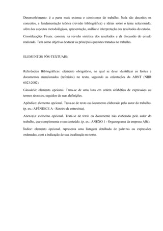 Desenvolvimento: é a parte mais extensa e consistente do trabalho. Nela são descritos os
conceitos, a fundamentação teórica (revisão bibliográfica) e idéias sobre o tema selecionado,
além dos aspectos metodológicos, apresentação, análise e interpretação dos resultados do estudo.
Considerações Finais: consiste na revisão sintética dos resultados e da discussão do estudo
realizado. Tem como objetivo destacar as principais questões tratadas no trabalho.
ELEMENTOS PÓS-TEXTUAIS:
Referências Bibliográficas: elemento obrigatório, no qual se deve identificar as fontes e
documentos mencionados (referidos) no texto, seguindo as orientações da ABNT (NBR
6023:2002).
Glossário: elemento opcional. Trata-se de uma lista em ordem alfabética de expressões ou
termos técnicos, seguidos de suas definições.
Apêndice: elemento opcional. Trata-se de texto ou documento elaborado pelo autor do trabalho.
(p. ex.: APÊNDICE A - Roteiro de entrevista).
Anexo(s): elemento opcional. Trata-se de texto ou documento não elaborado pelo autor do
trabalho, que complementa o seu conteúdo. (p. ex.: ANEXO 1 - Organograma da empresa Alfa).
Índice: elemento opcional. Apresenta uma listagem detalhada de palavras ou expressões
ordenadas, com a indicação de sua localização no texto.
 