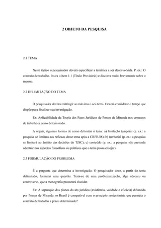 2 OBJETO DA PESQUISA
2.1 TEMA
Neste tópico o pesquisador deverá especificar a temática a ser desenvolvida. P. ex.: O
contrato de trabalho. Insira o item 1.1 (Título Provisório) e discorra muito brevemente sobre o
mesmo.
2.2 DELIMITAÇÃO DO TEMA
O pesquisador deverá restringir ao máximo o seu tema. Deverá considerar o tempo que
dispõe para finalizar sua investigação.
Ex: Aplicabilidade da Teoria dos Fatos Jurídicos de Pontes de Miranda nos contratos
de trabalho a prazo determinado.
A seguir, algumas formas de como delimitar o tema: a) limitação temporal (p. ex.: a
pesquisa se limitará aos reflexos deste tema após a CRFB/88); b) territorial (p. ex.: a pesquisa
se limitará ao âmbito das decisões do TJSC); c) conteúdo (p. ex.: a pesquisa não pretende
adentrar nos aspectos filosóficos ou políticos que o tema possa ensejar).
2.3 FORMULAÇÃO DO PROBLEMA
É a pergunta que determina a investigação. O pesquisador deve, a partir do tema
delimitado, formular uma questão. Trata-se de uma problematização, algo obscuro ou
controverso, que a monografia procurará elucidar.
Ex: A separação dos planos do ato jurídico (existência, validade e eficácia) difundida
por Pontes de Miranda no Brasil é compatível com o princípio protecionista que permeia o
contrato de trabalho a prazo determinado?
 