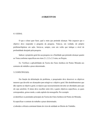 4 OBJETIVOS
4.1 GERAL
O que o aluno quer fazer, qual a meta que pretende alcançar. Não esquecer que o
objetivo deve responder à pergunta da pesquisa. Trata-se, em verdade, do próprio
problema/hipótese em ação. Inicia-se, sempre, com um verbo que indique o nível de
profundidade desejado pela pesquisa.
Indicar o propósito geral da sua pesquisa ou a finalidade que pretende alcançar quanto
ao Tema conforme especificou nos itens 2.1, 2.2 e 2.3 retro, no Projeto.
Ex: Verificar a aplicabilidade da Teoria dos Fatos Jurídicos de Pontes Miranda aos
contratos de trabalho a prazo determinado.
3.2 ESPECÍFICO(S)
Em função da delimitação do problema, o pesquisador deve descrever os objetivos
menores que deverão ser alcançados para atingir-se o objetivo geral. São desdobramentos que
dão suporte ao objetivo geral, os tópicos que necessariamente deverão ser abordados para que
ele seja satisfeito. O aluno deve escolher entre três e quatro objetivos específicos, os quais
correspondem, grosso modo, a cada capítulo da monografia. Por exemplo:
a) identificar os postulados principais da Teoria dos Fatos Jurídicos de Pontes de Miranda;
b) especificar o contrato de trabalho a prazo determinado;
c) abordar a eficácia contratual diante do vício de nulidade no Direito do Trabalho.
 