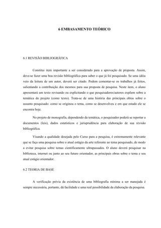 6 EMBASAMENTO TEÓRICO
6.1 REVISÃO BIBLIOGRÁFICA
Constitui item importante a ser considerado para a aprovação de proposta. Assim,
deve-se fazer uma boa revisão bibliográfica para saber o que já foi pesquisado. Se uma idéia
veio da leitura de um autor, deverá ser citado. Podem comentar-se os trabalhos já feitos,
salientando a contribuição dos mesmos para sua proposta de pesquisa. Neste item, o aluno
apresentará um texto revisando ou explicitando o que pesquisadores/autores expõem sobre a
temática do projeto (como texto). Trata-se de uma história das principais obras sobre o
assunto pesquisado: como se originou o tema, como se desenvolveu e em que estado ele se
encontra hoje.
No projeto de monografia, dependendo da temática, o pesquisador poderá se reportar a
documentos (leis), dados estatísticos e jurisprudência para elaboração de sua revisão
bibliográfica.
Visando a qualidade desejada pelo Curso para a pesquisa, é extremamente relevante
que se faça uma pesquisa sobre o atual estágio da arte referente ao tema pesquisado, de modo
a evitar pesquisa sobre temas cientificamente ultrapassados. O aluno deverá pesquisar na
biblioteca, internet ou junto ao seu futuro orientador, as principais obras sobre o tema e seu
atual estágio orientador.
6.2 TEORIA DE BASE
A verificação prévia da existência de uma bibliografia mínima a ser manejada é
sempre necessária, portanto, dá facilidade e uma real possibilidade da elaboração da pesquisa.
 